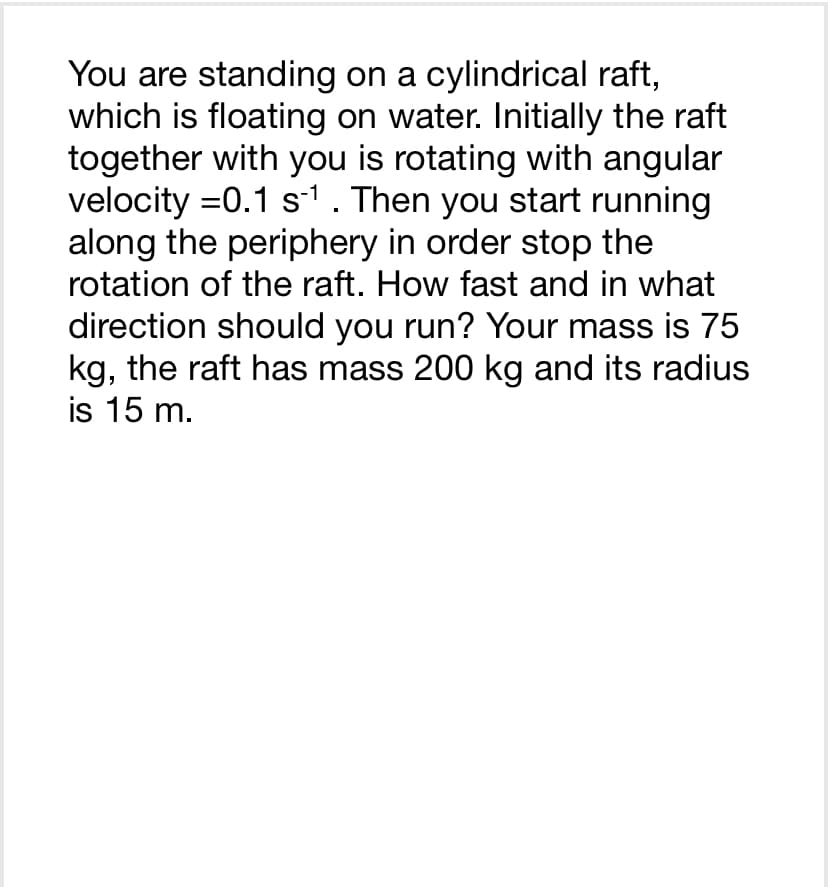 You are standing on a cylindrical raft,
which is floating on water. Initially the raft
together with you is rotating with angular
velocity =0.1 s-¹ . Then you start running
along the periphery in order stop the
rotation of the raft. How fast and in what
direction should you run? Your mass is 75
kg, the raft has mass 200 kg and its radius
is 15 m.