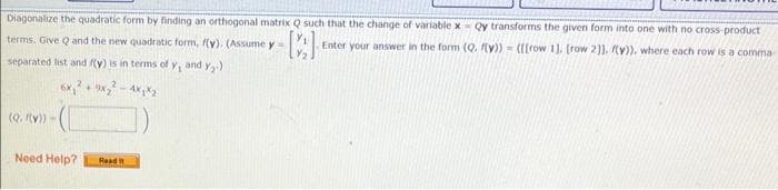 Diagonalize the quadratic form by finding an orthogonal matrix Q such that the change of variable x- Qy transforms the given form into one with no cross-product
Enter your answer in the form (Q. f(y)) = ([[row 1], [row 2]]. (y)). where each row is a comma-
C
terms. Give Q and the new quadratic form, f(y). (Assume y
separated list and f(y) is in terms of y
(Q. (y)) -
6x₁² + 9x₂²
Need Help?
- 4x₁x2
Read it
and Y₂)