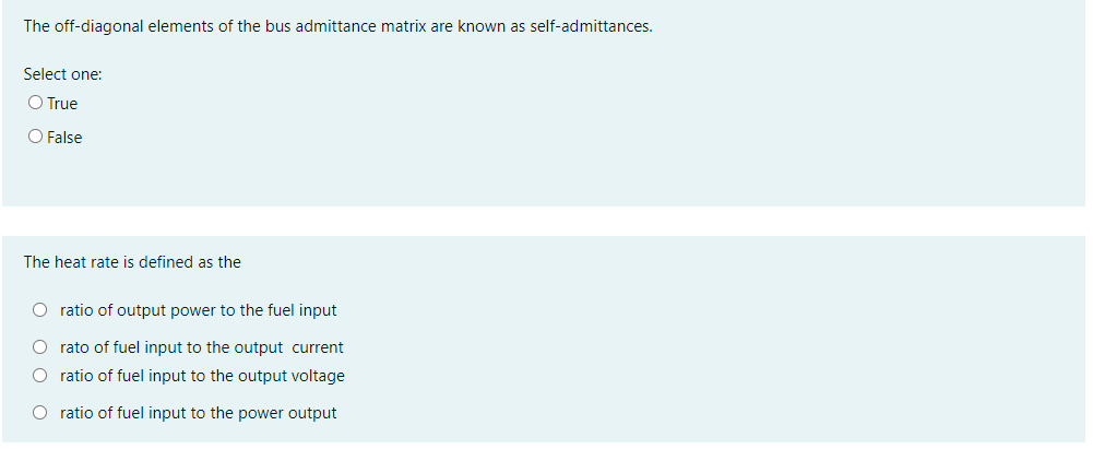 The off-diagonal elements of the bus admittance matrix are known as self-admittances.
Select one:
O True
O False
The heat rate is defined as the
O ratio of output power to the fuel input
O rato of fuel input to the output current
O ratio of fuel input to the output voltage
O ratio of fuel input to the power output
