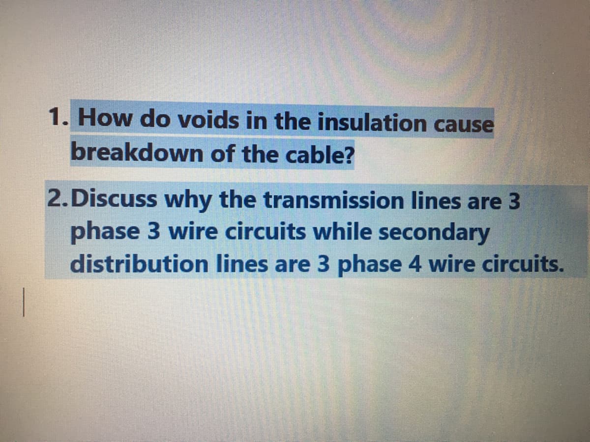 1. How do voids in the insulation cause
breakdown of the cable?
2.Discuss why the transmission lines are 3
phase 3 wire circuits while secondary
distribution lines are 3 phase 4 wire circuits.
