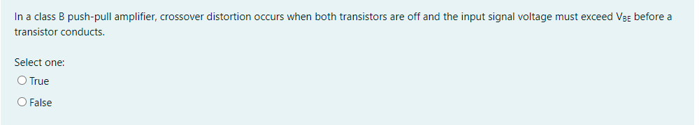 In a class B push-pull amplifier, crossover distortion occurs when both transistors are off and the input signal voltage must exceed VBE before a
transistor conducts.
Select one:
O True
O False
