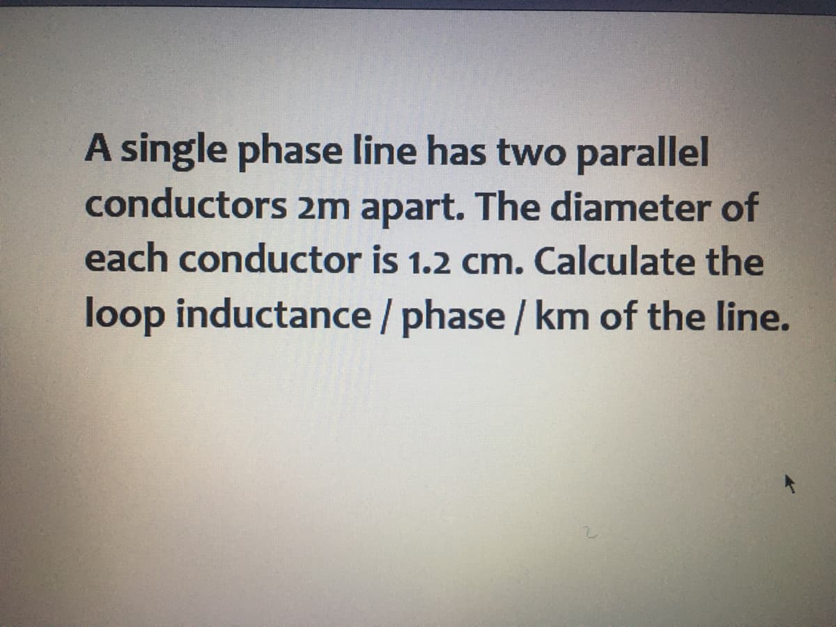 A single phase line has two parallel
conductors 2m apart. The diameter of
each conductor is 1.2 cm. Calculate the
loop inductance /phase / km of the line.
