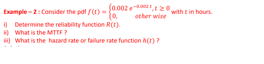 S0.002 e-0.002 t ,t > 0,
(0,
Example – 2: Consider the pdf f (t) =
with t in hours.
other wise
i) Determine the reliability function R(t).
ii) What is the MTTF ?
iii) What is the hazard rate or failure rate function h(t) ?
