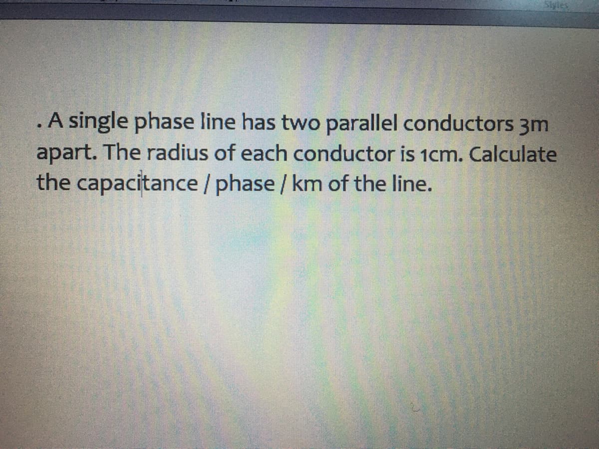 A single phase line has two parallel conductors 3m
apart. The radius of each conductor is 1cm. Calculate
the capacitance /phase / km of the line.
