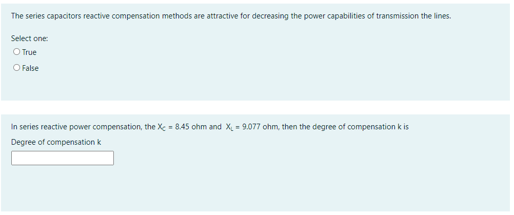 The series capacitors reactive compensation methods are attractive for decreasing the power capabilities of transmission the lines.
Select one:
O True
O False
In series reactive power compensation, the Xc = 8.45 ohm and X = 9.077 ohm, then the degree of compensation k is
Degree of compensation k
