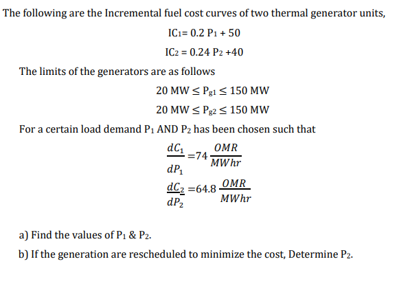 The following are the Incremental fuel cost curves of two thermal generator units,
IC₁= 0.2 P1 + 50
IC2 = 0.24 P2 +40
The limits of the generators are as follows
20 MW ≤ Pg1 ≤ 150 MW
20 MW ≤ Pg2 ≤ 150 MW
For a certain load demand P₁ AND P2 has been chosen such that
dC₁ OMR
=74
MWhr
dP₁
OMR
dC₂ = 64.8
dP₂
MWhr
a) Find the values of P1 & P2.
b) If the generation are rescheduled to minimize the cost, Determine P2.