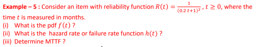 Example – 5: Consider an item with reliability function R(t)
(0.2 t+1)2 » t > 0, where the
time t is measured in months.
(i) What is the pdf f (t) ?
(ii) What is the hazard rate or failure rate function h(t) ?
(iii) Determine MTTF ?
