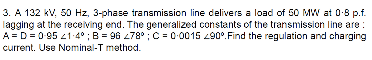 3. A 132 kV, 50 Hz, 3-phase transmission line delivers a load of 50 MW at 0-8 p.f.
lagging at the receiving end. The generalized constants of the transmission line are :
A = D = 0-95 21-4° ; B = 96 278° ; C = 0-0015 z90°.Find the regulation and charging
%3D
current. Use Nominal-T method.
