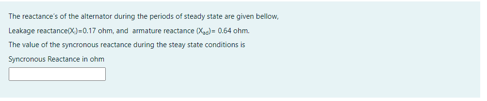 The reactance's of the alternator during the periods of steady state are given bellow,
Leakage reactance(X,)=0.17 ohm, and armature reactance (Xao) = 0.64 ohm.
The value of the syncronous reactance during the steay state conditions is
Syncronous Reactance in ohm
