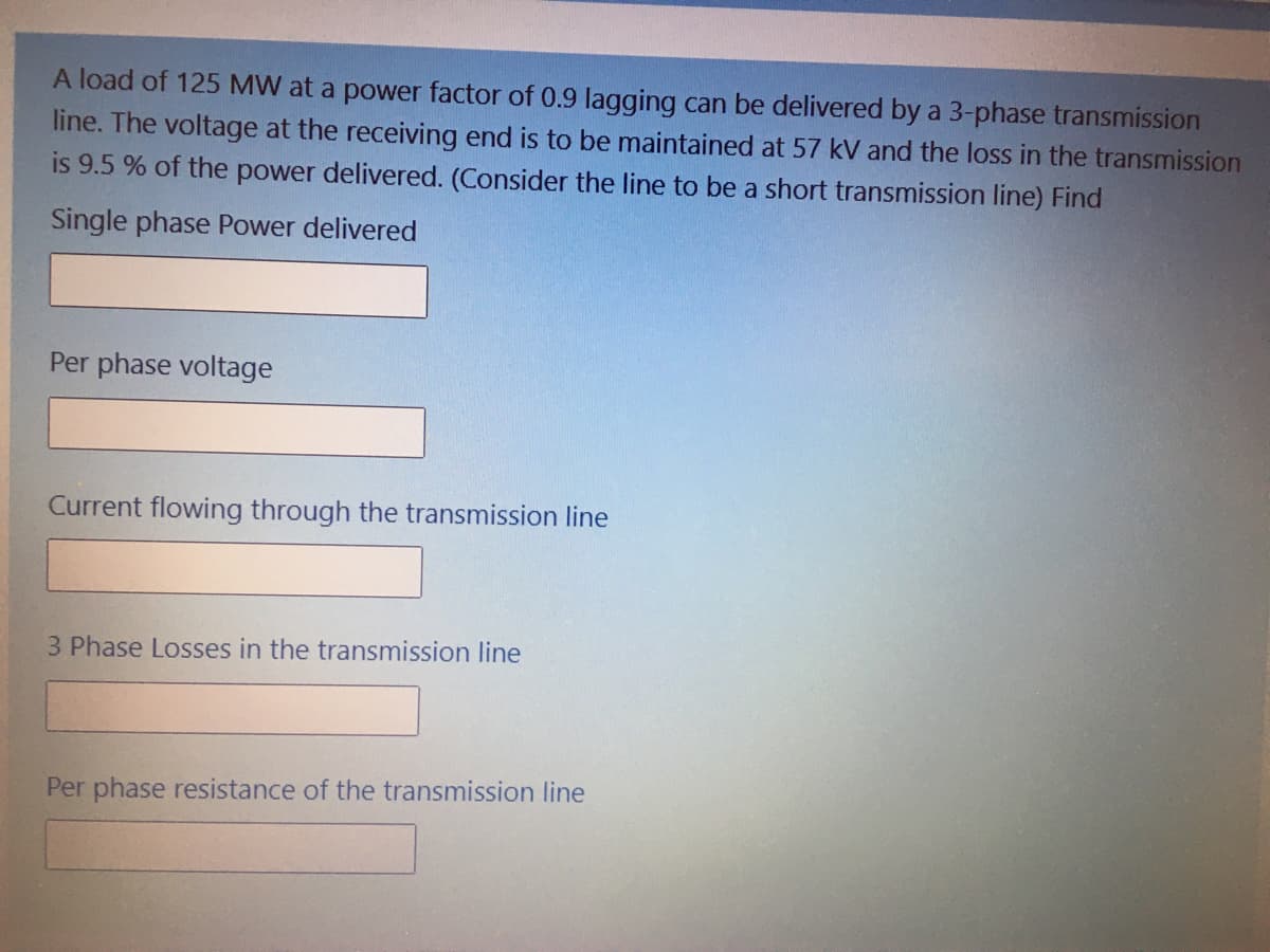 A load of 125 MW at a power factor of 0.9 lagging can be delivered by a 3-phase transmission
line. The voltage at the receiving end is to be maintained at 57 kV and the loss in the transmission
is 9.5 % of the power delivered. (Consider the line to be a short transmission line) Find
Single phase Power delivered
Per phase voltage
Current flowing through the transmission line
3 Phase Losses in the transmission line
Per phase resistance of the transmission Iline
