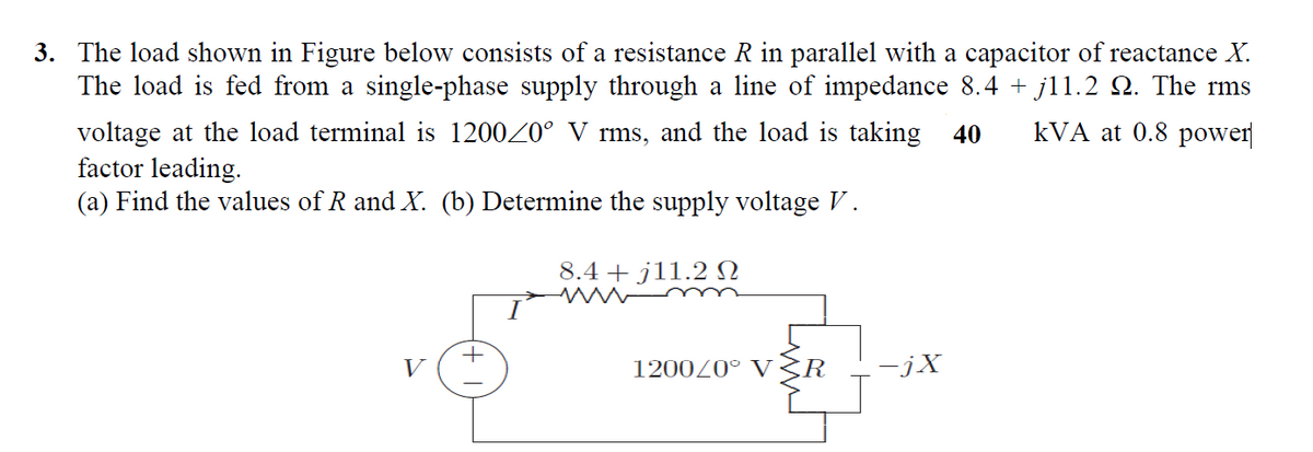 3. The load shown in Figure below consists of a resistance R in parallel with a capacitor of reactance X.
The load is fed from a single-phase supply through a line of impedance 8.4 + jl1.2 Q. The rms
kVA at 0.8 power|
voltage at the load terminal is 120020° V rms, and the load is taking 40
factor leading.
(a) Find the values of R and X. (b) Determine the supply voltage V.
8.4 + j11.2 SN
V
120020° V3R
-jX
