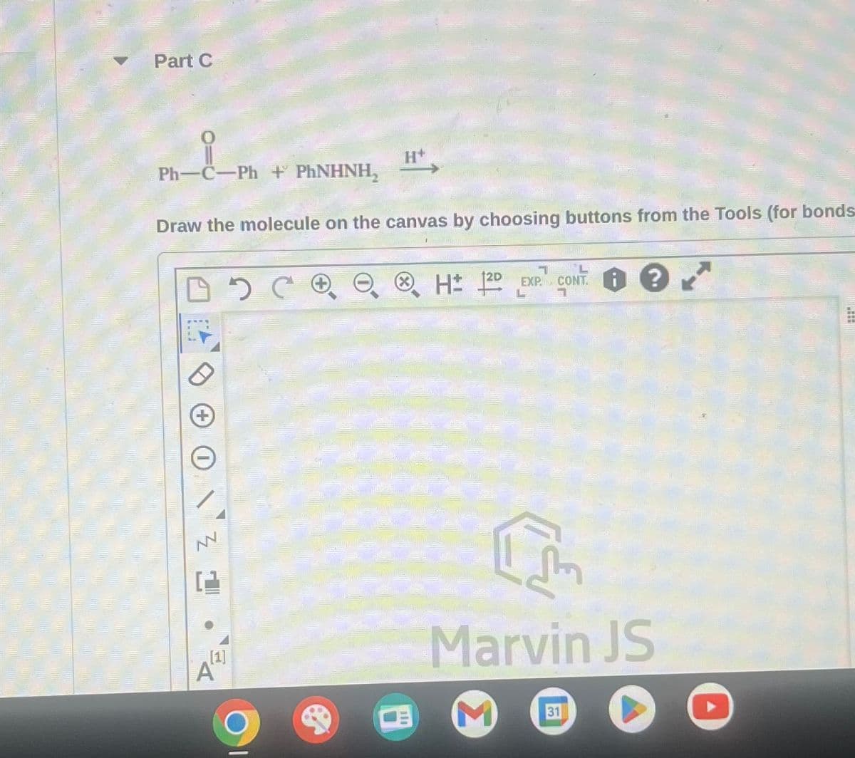 Part C
Ph-C-Ph+ PHNHNH₂
Draw the molecule on the canvas by choosing buttons from the Tools (for bonds-
DOC
I Z
H
A
L
CH 2D EXP. CONT?
L 1
एल
Marvin JS
31