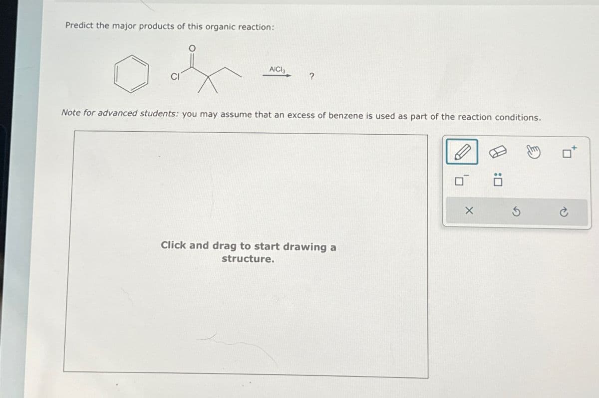 Predict the major products of this organic reaction:
CI
AICI3
?
Note for advanced students: you may assume that an excess of benzene is used as part of the reaction conditions.
Click and drag to start drawing a
structure.
0: