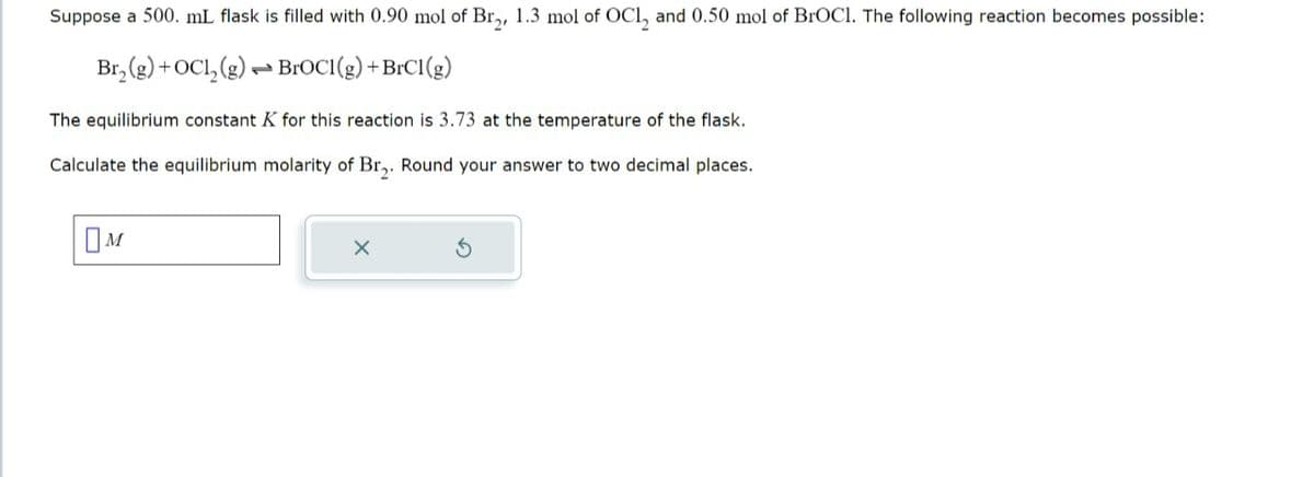 Suppose a 500. mL flask is filled with 0.90 mol of Br2, 1.3 mol of OC12 and 0.50 mol of BrOCI. The following reaction becomes possible:
Br,(g)+OCI,(g) BrOCI(g) +BrCl(g)
The equilibrium constant K for this reaction is 3.73 at the temperature of the flask.
Calculate the equilibrium molarity of Br2. Round your answer to two decimal places.
Ом
G