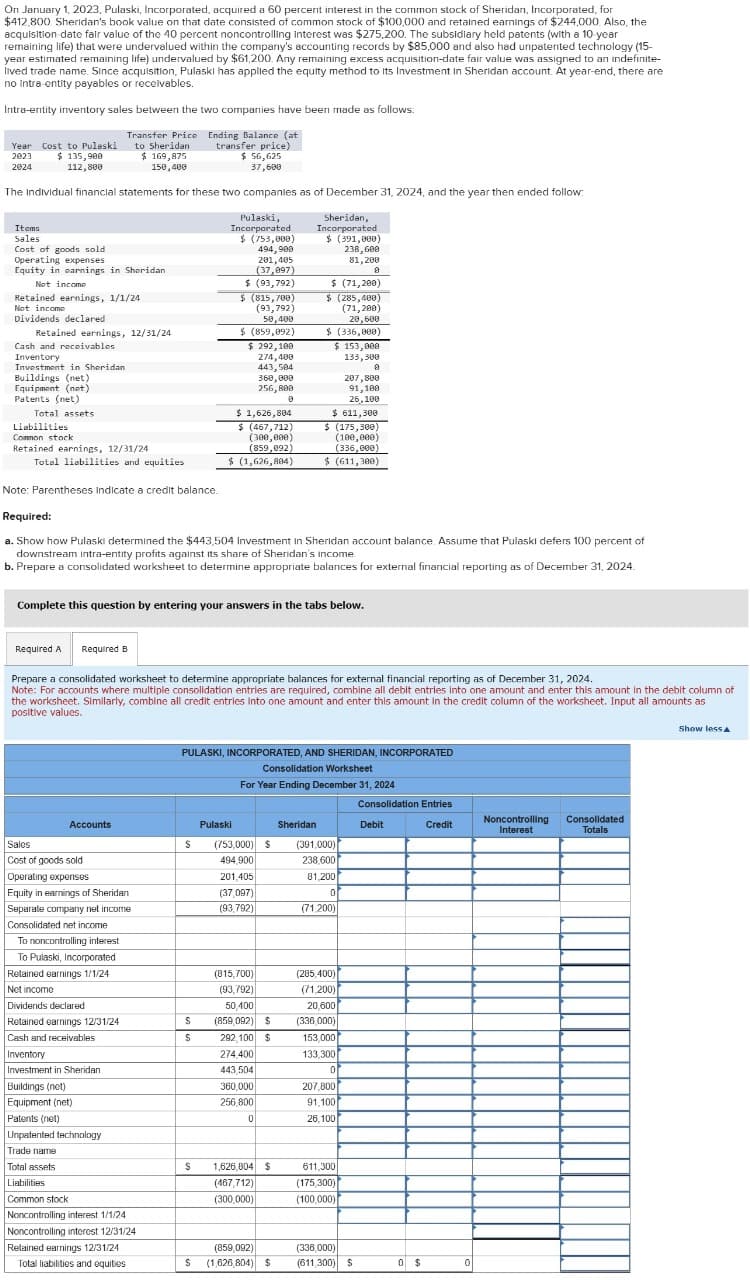 On January 1, 2023, Pulaski, Incorporated, acquired a 60 percent interest in the common stock of Sheridan, Incorporated, for
$412,800. Sheridan's book value on that date consisted of common stock of $100,000 and retained earnings of $244,000. Also, the
acquisition date fair value of the 40 percent noncontrolling interest was $275,200. The subsidiary held patents (with a 10-year
remaining life) that were undervalued within the company's accounting records by $85,000 and also had unpatented technology (15-
year estimated remaining life) undervalued by $61,200. Any remaining excess acquisition-date fair value was assigned to an indefinite-
lived trade name. Since acquisition, Pulaski has applied the equity method to its Investment in Sheridan account. At year-end, there are
no intra-entity payables or receivables.
Intra-entity inventory sales between the two companies have been made as follows:
Year Cost to Pulaski
2023
$ 135,900
2024
112,800
Transfer Price
to Sheridan
$ 169,875
150,400
Ending Balance (at
transfer price)
$ 56,625
37,600
The Individual financial statements for these two companies as of December 31, 2024, and the year then ended follow:
Items
Sales
Cost of goods sold
Operating expenses
Equity in earnings in Sheridan
Not income
Retained earnings, 1/1/24
Not income
Dividends declared
Retained earnings, 12/31/24
Cash and receivables
Inventory
Investment in Sheridan
Buildings (net)
Pulaski,
Incorporated
$ (753,000)
494,900
201,405
(37,097)
$ (93,792)
$ (815,700)
(93,792)
50,400
$ (859,092)
$ 292,100
274,400
443,504
360,000
256,800
0
$ 1,626,804
Sheridan,
Incorporated
$ (391,000)
238,600
81,200
$ (71,200)
$ (285,400)
(71,200)
20,600
$ (336,000)
$ 153,000
133,300
207,800
Equipment (net)
Patents (net)
Total assets
Liabilities
Common stock
Retained earnings, 12/31/24
Total liabilities and equities
Note: Parentheses indicate a credit balance.
Required:
$ (467,712)
(300,000)
(859,092)
$ (1,626,804)
91,100
26,100
$ 611,300
$ (175,300)
(100,000)
(336,000)
$ (611,300)
a. Show how Pulaski determined the $443,504 Investment in Sheridan account balance. Assume that Pulaski defers 100 percent of
downstream intra-entity profits against its share of Sheridan's income.
b. Prepare a consolidated worksheet to determine appropriate balances for external financial reporting as of December 31, 2024.
Complete this question by entering your answers in the tabs below.
Required A
Required B
Prepare a consolidated worksheet to determine appropriate balances for external financial reporting as of December 31, 2024.
Note: For accounts where multiple consolidation entries are required, combine all debit entries into one amount and enter this amount in the debit column of
the worksheet. Similarly, combine all credit entries Into one amount and enter this amount in the credit column of the worksheet. Input all amounts as
positive values.
PULASKI, INCORPORATED, AND SHERIDAN, INCORPORATED
Consolidation Worksheet
For Year Ending December 31, 2024
Consolidation Entries
Accounts
Pulaski
Sheridan
Debit
Credit
Noncontrolling
Interest
Consolidated
Totals
Sales
Cost of goods sold
(753,000) $
(391,000)
494,900
238,600
Operating expenses
201,405
81,200
Equity in earnings of Sheridan
(37,097)
0
Separate company net income
(93,792)
(71,200)
Consolidated net income
To noncontrolling interest
To Pulaski, Incorporated
Retained earnings 1/1/24
Net income
(815,700)
(93,792)
(285,400)
(71,200)
Dividends declared
50,400
20,600
Retained earnings 12/31/24
$
(859,092) $
(336,000)
Cash and receivables
$
292,100 $
153,000
Inventory
274,400
133,300
Investment in Sheridan
443,504
0
Buildings (net)
360,000
207,800
256,800
91,100
0
26,100
Equipment (net)
Patents (net)
Unpatented technology
Trade name
Total assets
$ 1,626,804 $
611,300
Liabilities
Common stock
(467,712)
(300,000)
(175,300)
(100,000)
Noncontrolling interest 1/1/24
Noncontrolling interest 12/31/24
Retained earnings 12/31/24
Total liabilities and equities
(859,092)
$ (1,626,804) $
(336,000)
(611,300) $
0 $
0
Show less