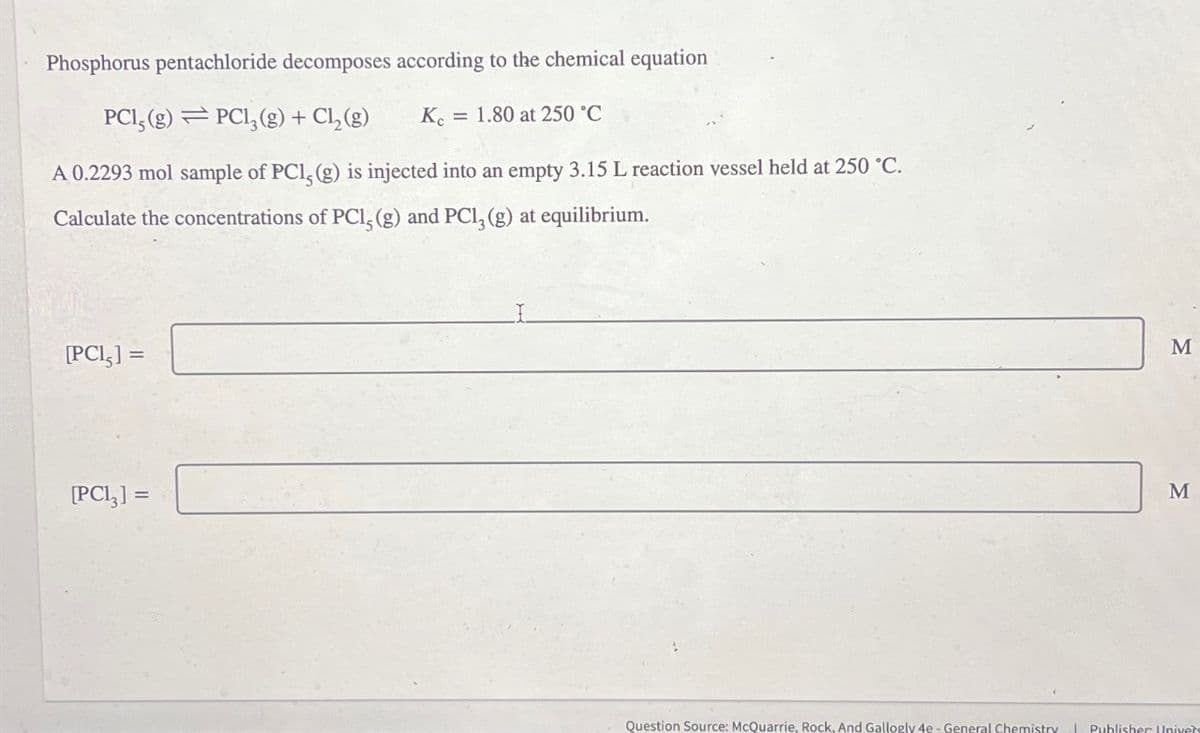 Phosphorus pentachloride decomposes according to the chemical equation
PC1, (g) PC13(g) + Cl₂(g)
Kc = 1.80 at 250 °C
A 0.2293 mol sample of PC1, (g) is injected into an empty 3.15 L reaction vessel held at 250 °C.
Calculate the concentrations of PC1, (g) and PC13 (g) at equilibrium.
[PCI,] =
[PC13] =
M
M
Question Source: McQuarrie, Rock, And Gallogly 4e - General Chemistry Publisher Univers