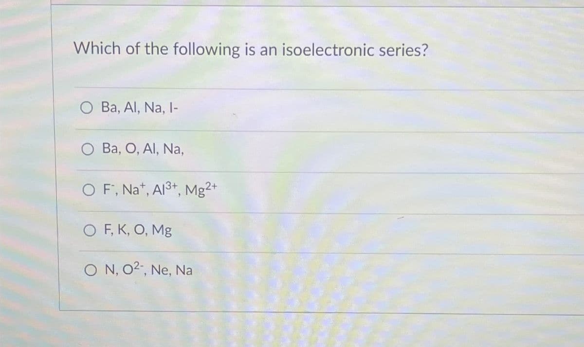 Which of the following is an isoelectronic series?
O Ba, Al, Na, I-
Ba, O, Al, Na,
OF, Na+, Al3+, Mg2+
O F, K, O, Mg
ON, O2, Ne, Na