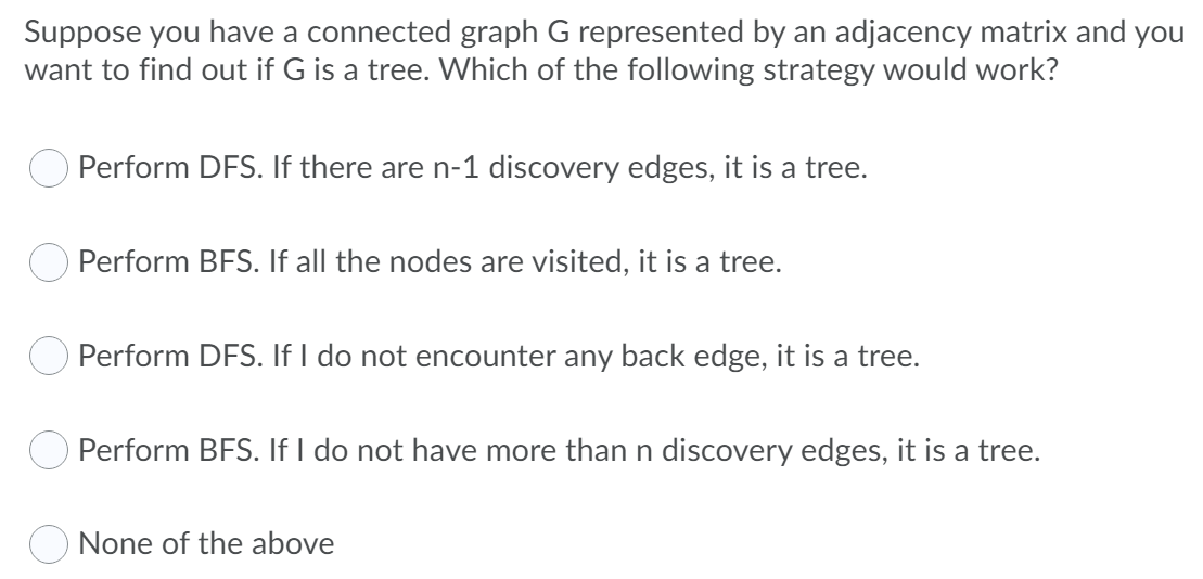 Suppose you have a connected graph G represented by an adjacency matrix and you
want to find out if G is a tree. Which of the following strategy would work?
O Perform DFS. If there are n-1 discovery edges, it is a tree.
O Perform BFS. If all the nodes are visited, it is a tree.
Perform DFS. If I do not encounter any back edge, it is a tree.
O Perform BFS. If I do not have more than n discovery edges, it is a tree.
None of the above
