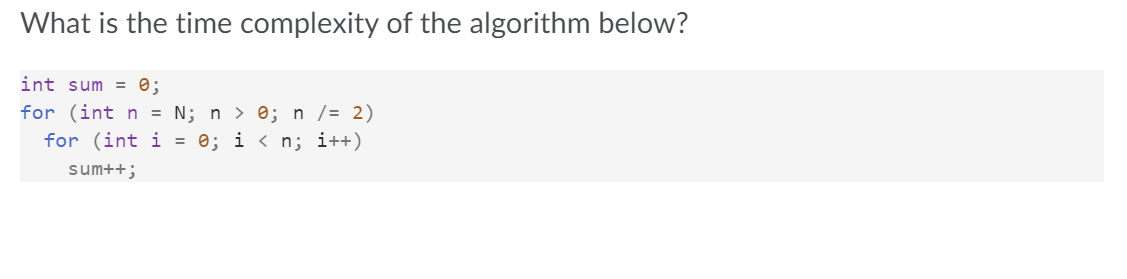 What is the time complexity of the algorithm below?
int sum = 0;
for (int n = N; n > 0; n /= 2)
for (int i = 0; i < n; i++)
sum++;
