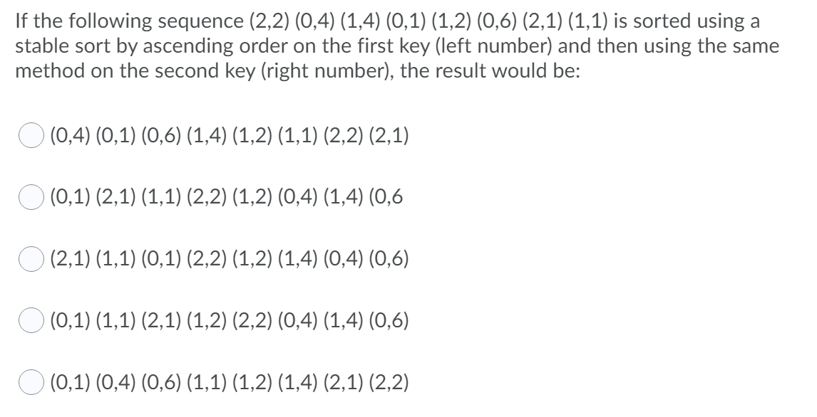 If the following sequence (2,2) (0,4) (1,4) (0,1) (1,2) (0,6) (2,1) (1,1) is sorted using a
stable sort by ascending order on the first key (left number) and then using the same
method on the second key (right number), the result would be:
O (0,4) (0,1) (0,6) (1,4) (1,2) (1,1) (2,2) (2,1)
O (0,1) (2,1) (1,1) (2,2) (1,2) (0,4) (1,4) (0,6
O (2,1) (1,1) (0,1) (2,2) (1,2) (1,4) (0,4) (0,6)
O (0,1) (1,1) (2,1) (1,2) (2,2) (0,4) (1,4) (0,6)
O (0,1) (0,4) (0,6) (1,1) (1,2) (1,4) (2,1) (2,2)
