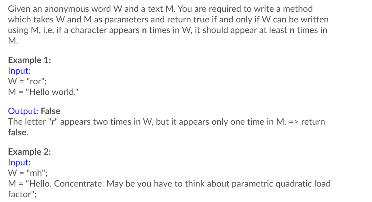 Given an anonymous word W and a text M. You are required to write a method
which takes W and M as parameters and return true if and only if W can be written
using M, i.e. if a character appears n times in W, it should appear at least n times in
М.
Example 1:
Input:
W = "ror";
M = "Hello world."
Output: False
The letter "r" appears two times in W, but it appears only one time in M. => return
false.
Example 2:
Input:
W = "mh";
M = "Hello. Concentrate. May be you have to think about parametric quadratic load
factor";
