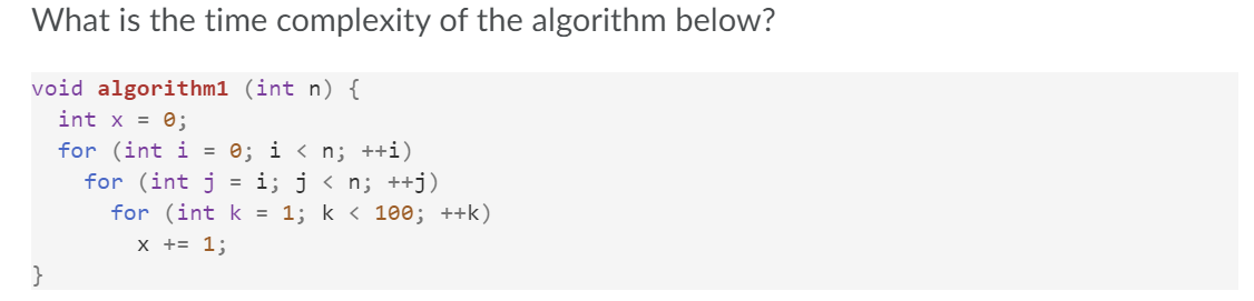 What is the time complexity of the algorithm below?
void algorithm1 (int n) {
int x = 0;
for (int i = 0; i < n; ++i)
for (int j = i; j < n; ++j)
for (int k = 1; k < 100; ++k)
x += 1;
