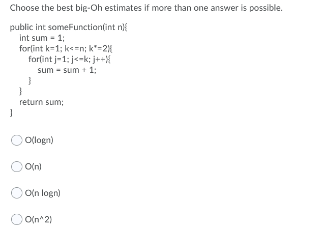 Choose the best big-Oh estimates if more than one answer is possible.
public int someFunction(int n){
int sum = 1;
for(int k=1; k<=n; k*=2){
for(int j=1; j<=k; j++){
sum = sum + 1;
}
return sum;
}
O(logn)
O(n)
O(n logn)
O(n^2)
