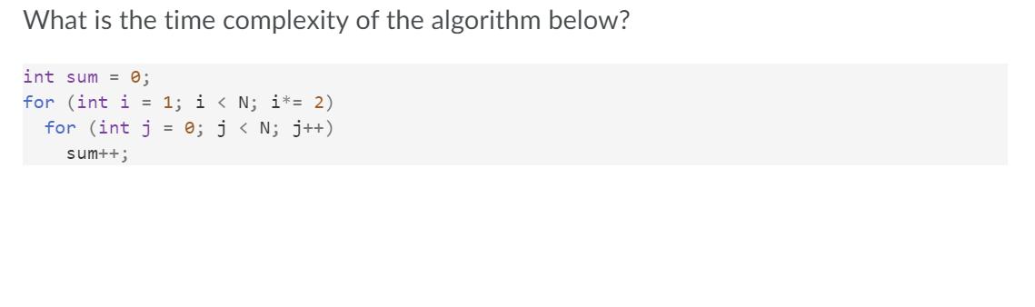 What is the time complexity of the algorithm below?
int sum = 0;
for (int i = 1; i < N; i*= 2)
for (int j = 0; j < N; j++)
sum++;
