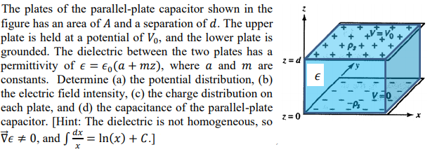 The plates of the parallel-plate capacitor shown in the
figure has an area of A and a separation of d. The upper
plate is held at a potential of Vo, and the lower plate is
grounded. The dielectric between the two plates has a
permittivity of e = €,(a + mz), where a and m are
constants. Determine (a) the potential distribution, (b)
the electric field intensity, (c) the charge distribution on
each plate, and (d) the capacitance of the parallel-plate
capacitor. [Hint: The dielectric is not homogeneous, so
Ve + 0, and S = In(x) + C.]
2 = d
2=0
dx
