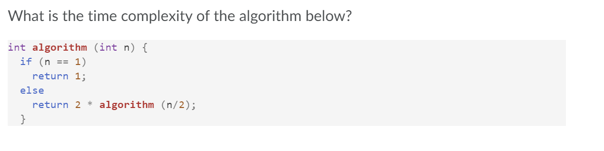 What is the time complexity of the algorithm below?
int algorithm (int n) {
if (n == 1)
return 1;
else
return 2 * algorithm (n/2);
}
