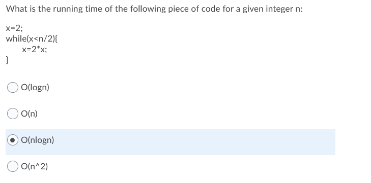 What is the running time of the following piece of code for a given integer n:
x=2;
while(x<n/2){
x=2*x;
}
O(logn)
O(n)
O(nlogn)
O(n^2)
