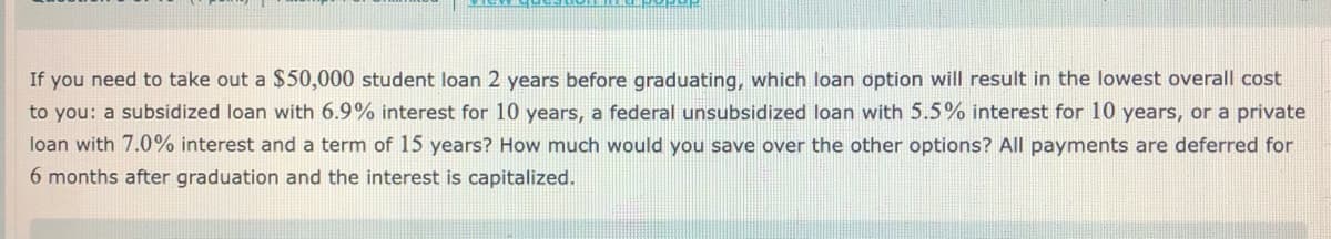 If you need to take out a $50,000 student loan 2 years before graduating, which loan option will result in the lowest overall cost
to you: a subsidized loan with 6.9% interest for 10 years, a federal unsubsidized loan with 5.5% interest for 10 years, or a private
loan with 7.0% interest and a term of 15 years? How much would you save over the other options? All payments are deferred for
6 months after graduation and the interest is capitalized.
