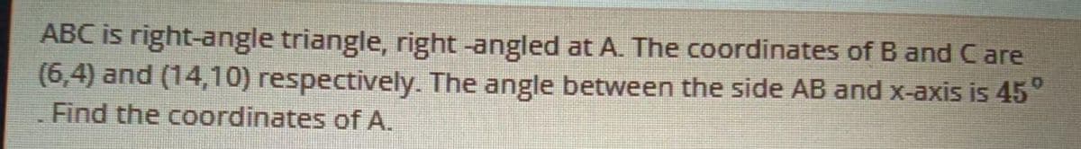 ABC is right-angle triangle, right -angled at A. The coordinates of B and C are
(6,4) and (14,10) respectively. The angle between the side AB and x-axis is 45°
Find the coordinates of A.
