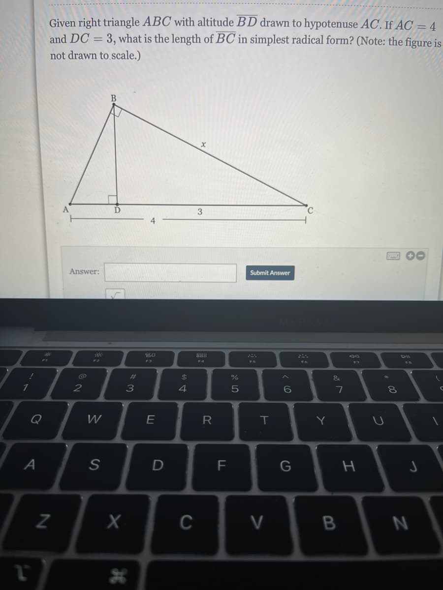 Given right triangle ABC with altitude BD drawn to hypotenuse AC. If AC = 4
and DC = 3, what is the length of BC in simplest radical form? (Note: the figure is
not drawn to scale.)
3
Answer:
Submit Answer
888
F2
F3
F5
F6
F7
%23
24
%
2
3
4
Q
W
E
R
Y
A
G
C
V
I
B
