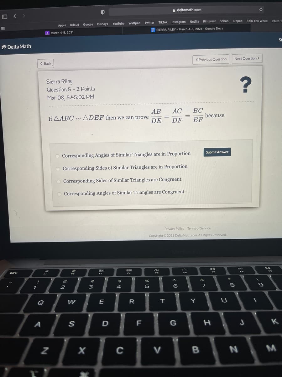 e deltamath.com
< >
Twitter
TikTok Instagram Netflix
Pinterest School Depop Spin The Wheel Pluto T
YouTube
Wattpad
Apple ICloud Google Disney+
SIERRA RILEY- March 4-5, 2021 - Google Docs
A March 4-5, 2021
St
Delta Math
< Previous Question
Next Question>
( Back
Sierra Riley
Question 5 - 2 Points
Mar 08, 5:45:02 PM
ВС
because
EF
АВ
AC
If AABC ~ ADEF then we can prove
DE
DF
Submit Answer
Corresponding Angles of Similar Triangles are in Proportion
Corresponding Sides of Similar Triangles are in Proportion
O Corresponding Sides of Similar Triangles are Congruent
Corresponding Angles of Similar Triangles are Congruent
Privacy Policy Terms of Service
Copyright © 2021 DeltaMath.com. All Rights Reserved.
ell
F4
@
23
%24
%
&
3
4
5
6
Q
W
E
R
T
Y
G
K
C
V
