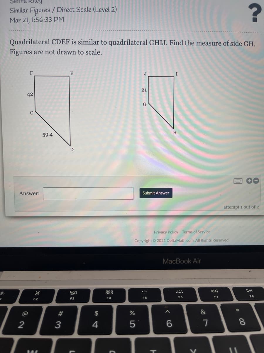 Similar Figures / Direct Scale (Level 2)
Mar 21, 1:56:33 PM
Quadrilateral CDEF is similar to quadrilateral GHIJ. Find the measure of side GH.
Figures are not drawn to scale.
F
E
J
21
42
C
H
59.4
Answer:
Submit Answer
attempt 1 out of 2
Privacy Policy Terms of Service
Copyright 2021 DeltaMath.com. All Rights Reserved.
МacВook Air
DII
80
888
F6
F7
F8
F2
F3
F4
F5
#3
$
%
&
3
4
00
< CO
