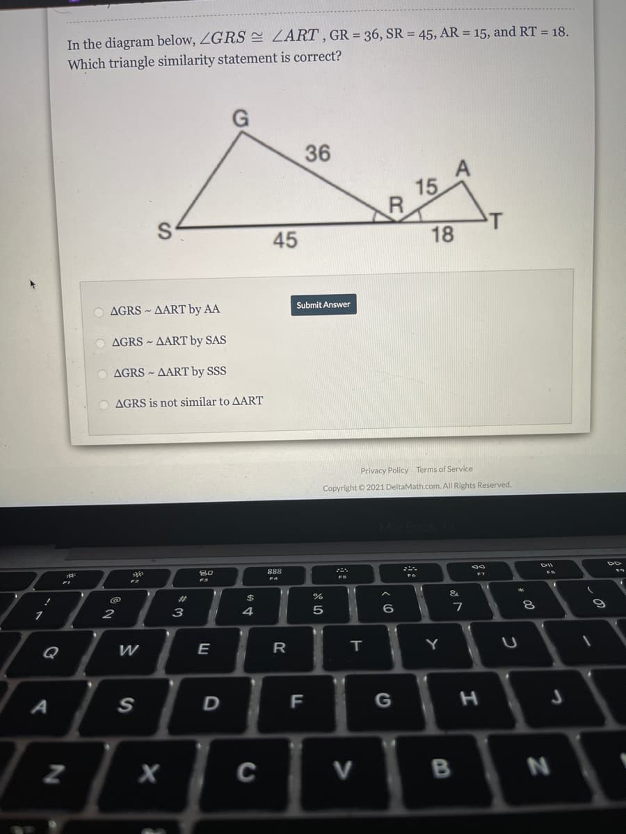 In the diagram below, ZGRS = ZART , GR = 36, SR = 45, AR = 15, and RT = 18.
Which triangle similarity statement is correct?
36
15
T
45
18
Submit Answer
AGRS ~ AART by AA
AGRS ~ AART by SAS
O AGRS ~ AART by SSS
O AGRS is not similar to AART
Privacy Policy Terms of Service
Copyright © 2021 DeltaMath.com. All Rights Reserved.
DII
888
&
%23
3
4
5
7
1
2
Q
E
T.
F
C
V
B
