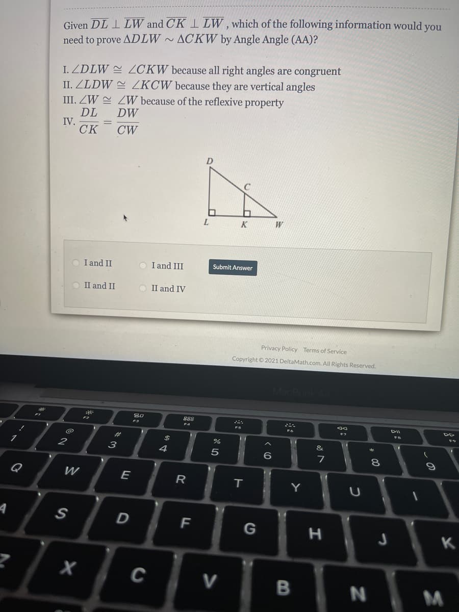 Given DL 1 LW and CK I LW , which of the following information would you
need to prove ADLW ~ ACKW by Angle Angle (AA)?
I. ZDLW = ZCKW because all right angles are congruent
II. ZLDW ZKCW because they are vertical angles
III. ZW E ZW because of the reflexive property
DL
IV.
CK
DW
CW
C
K
I and II
I and III
Submit Answer
O II and II
II and IV
Privacy Policy Terms of Service
Copyright © 2021 DeltaMath.com. All Rights Reserved.
MacBook
888
F3
FS
#3
&
1
3
4
6.
Q
W
E
T.
Y
S
F
K
C
V
N
B
