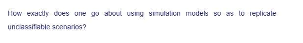 How exactly does one go about using simulation models so as to replicate
unclassifiable scenarios?