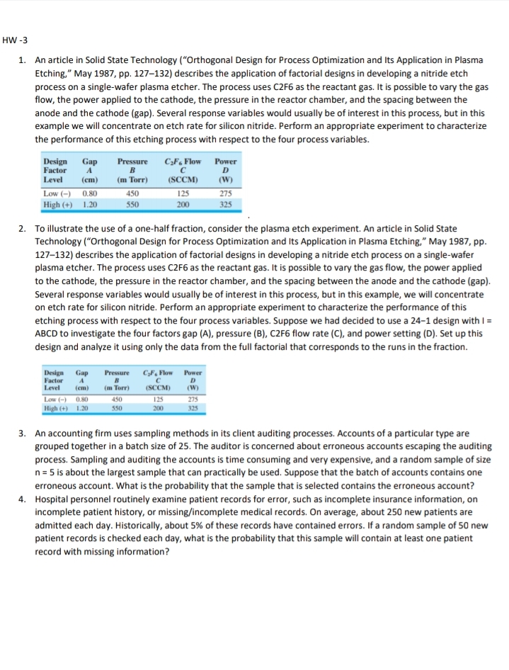 HW -3
1. An article in Solid State Technology ("Orthogonal Design for Process Optimization and Its Application in Plasma
Etching," May 1987, pp. 127–132) describes the application of factorial designs in developing a nitride etch
process on a single-wafer plasma etcher. The process uses C2F6 as the reactant gas. It is possible to vary the gas
flow, the power applied to the cathode, the pressure in the reactor chamber, and the spacing between the
anode and the cathode (gap). Several response variables would usually be of interest in this process, but in this
example we will concentrate on etch rate for silicon nitride. Perform an appropriate experiment to characterize
the performance of this etching process with respect to the four process variables.
Design
Factor
Gap
A
Pressure
C;F, Flow Power
Level
(сm)
(m Torr)
(SCCM)
(W)
Low (-) 0.80
High (+) 1.20
275
325
450
125
550
200
2. To illustrate the use of a one-half fraction, consider the plasma etch experiment. An article in Solid State
Technology ("Orthogonal Design for Process Optimization and Its Application in Plasma Etching," May 1987, pp.
127-132) describes the application of factorial designs in developing a nitride etch process on a single-wafer
plasma etcher. The process uses C2F6 as the reactant gas. It is possible to vary the gas flow, the power applied
to the cathode, the pressure in the reactor chamber, and the spacing between the anode and the cathode (gap).
Several response variables would usually be of interest in this process, but in this example, we will concentrate
on etch rate for silicon nitride. Perform an appropriate experiment to characterize the performance of this
etching process with respect to the four process variables. Suppose we had decided to use a 24-1 design with I =
ABCD to investigate the four factors gap (A), pressure (B), C2F6 flow rate (C), and power setting (D). Set up this
design and analyze it using only the data from the full factorial that corresponds to the runs in the fraction.
C„F, Flow
Design
Factor
Level
Gap
Pressure
Power
D
(cm)
(m Torr)
(SCCM)
(W)
Low (-) 0.80
450
125
275
High (+) 1.20
550
200
325
3. An accounting firm uses sampling methods in its client auditing processes. Accounts of a particular type are
grouped together in a batch size of 25. The auditor is concerned about erroneous accounts escaping the auditing
process. Sampling and auditing the accounts is time consuming and very expensive, and a random sample of size
n= 5 is about the largest sample that can practically be used. Suppose that the batch of accounts contains one
erroneous account. What is the probability that the sample that is selected contains the erroneous account?
4. Hospital personnel routinely examine patient records for error, such as incomplete insurance information, on
incomplete patient history, or missing/incomplete medical records. On average, about 250 new patients are
admitted each day. Historically, about 5% of these records have contained errors. If a random sample of 50 new
patient records is checked each day, what is the probability that this sample will contain at least one patient
record with missing information?
