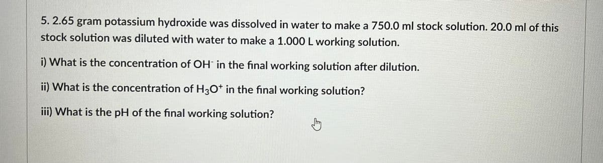 5. 2.65 gram potassium hydroxide was dissolved in water to make a 750.0 ml stock solution. 20.0 ml of this
stock solution was diluted with water to make a 1.000 L working solution.
i) What is the concentration of OH in the final working solution after dilution.
ii) What is the concentration of H3O+ in the final working solution?
iii) What is the pH of the final working solution?
Jtry