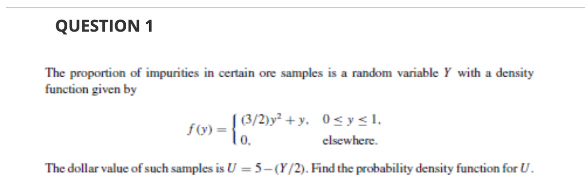 QUESTION 1
The proportion of impurities in certain ore samples is a random variable Y with a density
function given by
f(y) =
-{3/2)y² +y. 0<y<l,
0.
elsewhere.
The dollar value of such samples is U = 5–(Y/2). Find the probability density function for U.
