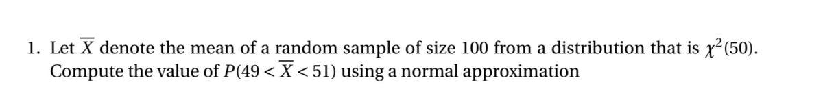 1. Let X denote the mean of a random sample of size 100 from a distribution that is x² (50).
Compute the value of P(49 < X <51) using a normal approximation
