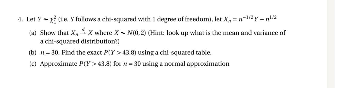 4. Let Y - xỉ (i.e. Y follows a chi-squared with 1 degree of freedom), let X, = n-1/2 Y – n'/2
d
(a) Show that Xn
X where X
a chi-squared distribution?)
N(0,2) (Hint: look up what is the mean and variance of
(b) n=30. Find the exact P(Y > 43.8) using a chi-squared table.
(c) Approximate P(Y > 43.8) for n= 30 using a normal approximation
