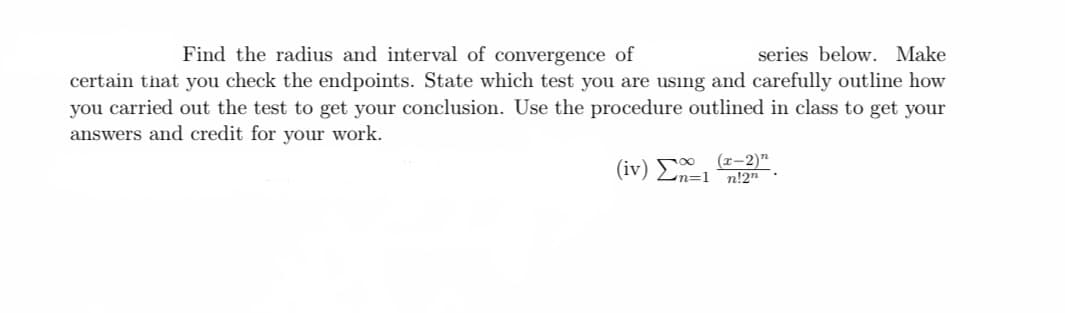 Find the radius and interval of convergence of
series below. Make
certain that you check the endpoints. State which test you are using and carefully outline how
you carried out the test to get your conclusion. Use the procedure outlined in class to get your
answers and credit for your work.
(r-2)"
(iv) En=1 n!2"
