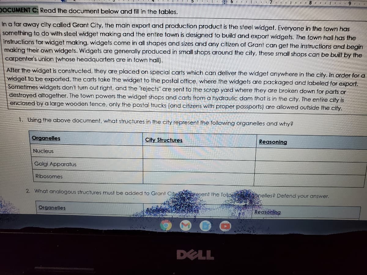 ## Document C: Widget Production in Grant City

### Overview:

In a faraway city called Grant City, the main export and production product is the steel widget. Everyone in the town has something to do with steel widget making and the entire town is designed to build and export widgets. The town hall has the instructions for widget making; widgets come in all shapes and sizes and any citizen of Grant can get the instructions and begin making their own widgets. Widgets are generally produced in small shops around the city; these small shops can be built by the carpenter's union (whose headquarters are in town hall).

After the widget is constructed, they are placed on special carts which can deliver the widget anywhere in the city. In order for a widget to be exported, the carts take the widget to the post office, where the widgets are packaged and labeled for export. Sometimes widgets don't turn out right, and the "rejects" are sent to the scrapyard where they are broken down for parts or destroyed altogether. The town powers the widget shops and carts from a hydraulic dam that is in the city. The entire city is enclosed by a large wooden fence; only the postal trucks (and citizens with proper passports) are allowed outside the city.

### Exercises:

**1. Using the above document, what structures in the city represent the following organelles and why?**

| Organelles       | City Structures           | Reasoning                                                     |
|------------------|---------------------------|----------------------------------------------------------------|
| Nucleus          |                           |                                                                |
| Golgi Apparatus  |                           |                                                                |
| Ribosomes        |                           |                                                                |

**2. What analogous structures must be added to Grant City to represent the following organelles? Defend your answer.**

| Organelles                         | Reasoning     |
|------------------------------------|---------------|
|                                    |               |

### Additional Information About the Image:

The image contains a typewritten document explaining the hypothetical city of Grant City. Below the explanatory text, there are tables for students to fill out, drawing analogies between cellular organelles and the structures within Grant City. 

There are no graphs or diagrams in the image to explain. The text appears on a Dell laptop screen, with submissions requested such as lists or explanations to be filled in by students.