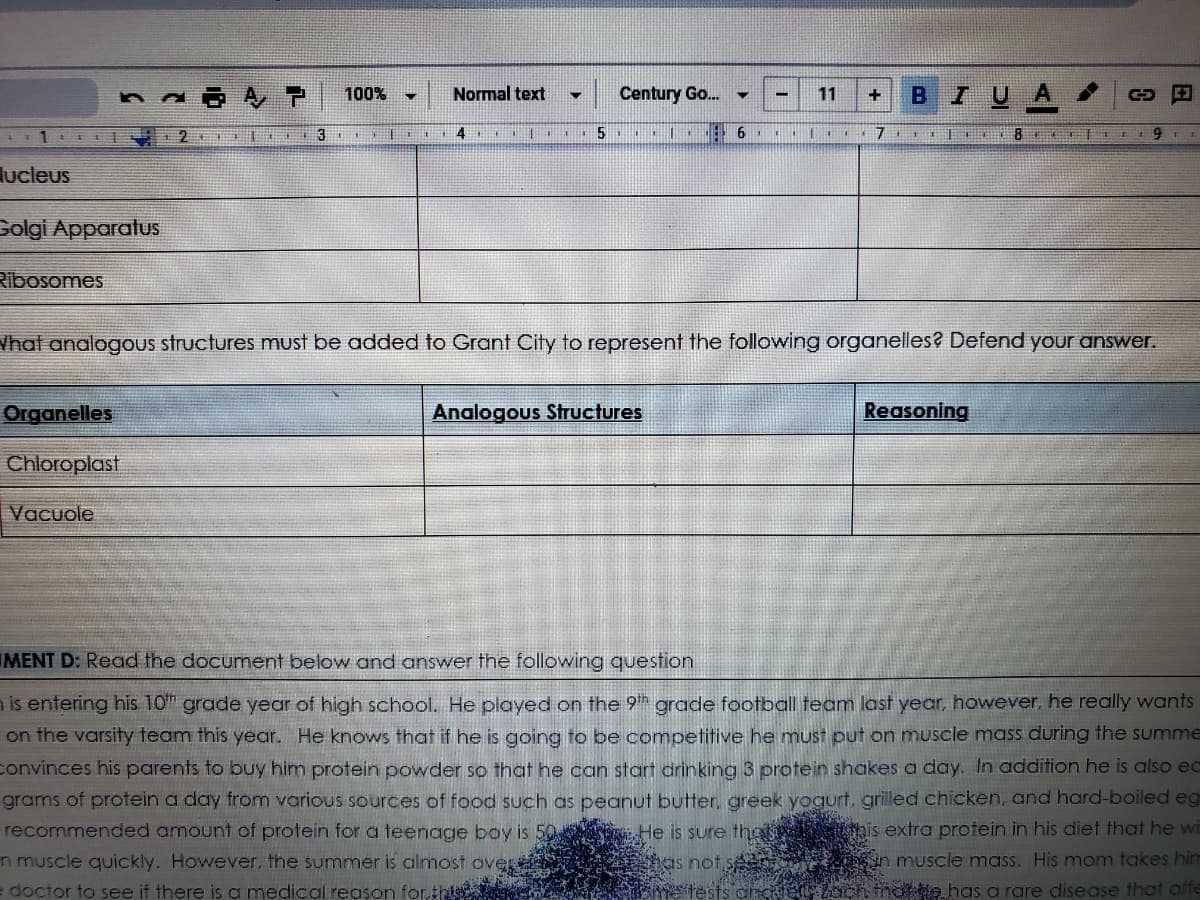 ### Educational Website Content

---

#### Cellular Analogies in Grant City

**Nucleus**

**Golgi Apparatus**

**Ribosomes**

---

**What analogous structures must be added to Grant City to represent the following organelles? Defend your answer.**

| **Organelles** | **Analogous Structures** | **Reasoning** |
| --- | --- | --- |
| Chloroplast | | |
| Vacuole | | |

---

#### Assignment D: Protein Intake Analysis

**Read the document below and answer the following question:**

Alex is entering his 10th grade year of high school. He played on the 9th grade football team last year, however, he really wants to be on the varsity team this year. He knows that if he is going to be competitive he must put on muscle mass during the summer. Alex convinces his parents to buy him protein powder so that he can start drinking 3 protein shakes a day. In addition he is also eating 150 grams of protein a day from various sources of food such as peanut butter, greek yogurt, grilled chicken, and hard-boiled eggs. They recommend the amount of protein for a teenage boy is 50 grams. He is sure this extra protein in his diet that he will be able to gain muscle quickly. However, the summer is almost over, and he is not seeing any significant increase in muscle mass. His mom takes him to the doctor to see if there is a medical reason for it. The doctor tests and checks to back, and Alex has a rare disease that... 

---

### Explanation of Tables, Graphs, Diagrams

The document includes a table that asks students to list and explain analogous structures in Grant City that correspond to the functions of two cellular organelles: chloroplasts and vacuoles. The table prompts students to draw parallels between city structures and the functions of these organelles, providing reasoning for their choices.

In addition, the text contains a narrative about a high school student named Alex who is trying to increase his muscle mass by consuming various protein sources. This narrative presents a case study for students to analyze concerning protein intake and its effects on muscle development.

---