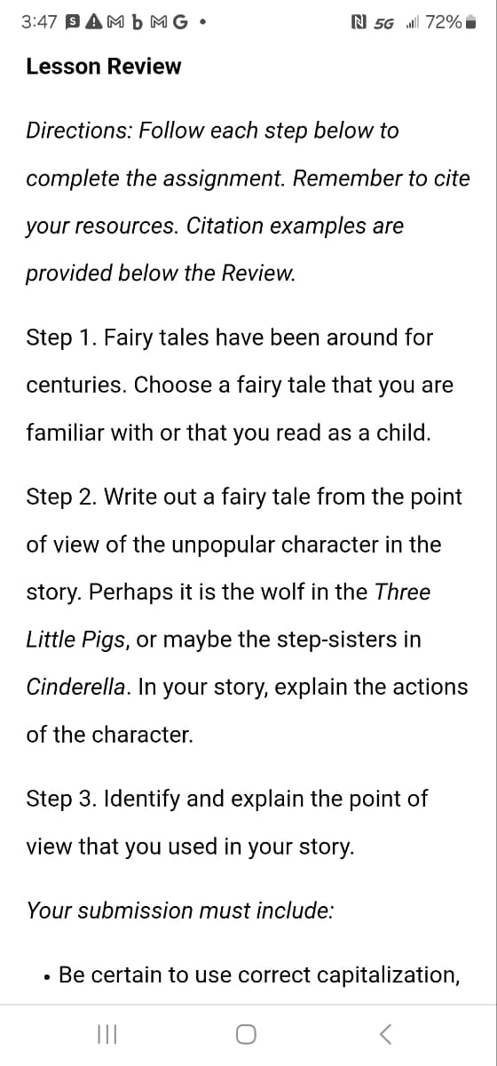 3:47 SAMb MG •
N 5G 72%
Lesson Review
Directions: Follow each step below to
complete the assignment. Remember to cite
your resources. Citation examples are
provided below the Review.
Step 1. Fairy tales have been around for
centuries. Choose a fairy tale that you are
familiar with or that you read as a child.
Step 2. Write out a fairy tale from the point
of view of the unpopular character in the
story. Perhaps it is the wolf in the Three
Little Pigs, or maybe the step-sisters in
Cinderella. In your story, explain the actions
of the character.
Step 3. Identify and explain the point of
view that you used in your story.
Your submission must include:
•
Be certain to use correct capitalization,