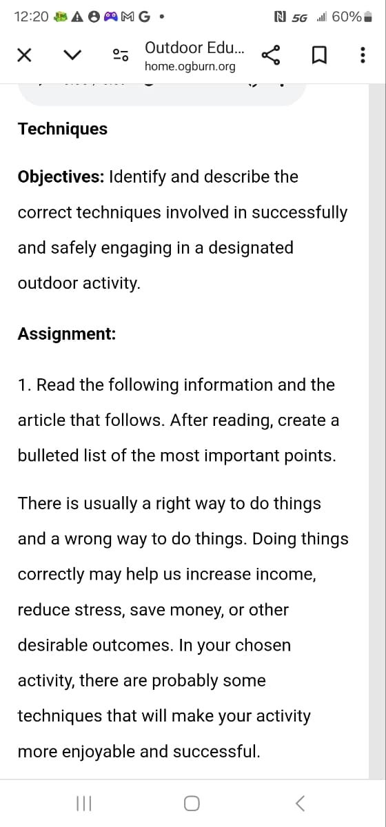 12:20 AMG.
Outdoor Edu...
home.ogburn.org
N 5G il 60%
☐
Techniques
Objectives: Identify and describe the
correct techniques involved in successfully
and safely engaging in a designated
outdoor activity.
Assignment:
1. Read the following information and the
article that follows. After reading, create a
bulleted list of the most important points.
There is usually a right way to do things
and a wrong way to do things. Doing things
correctly may help us increase income,
reduce stress, save money, or other
desirable outcomes. In your chosen
activity, there are probably some
techniques that will make your activity
more enjoyable and successful.
|||