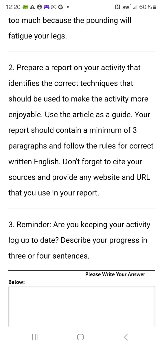 12:20 A AMG.
N 5G`il 60%
too much because the pounding will
fatigue your legs.
2. Prepare a report on your activity that
identifies the correct techniques that
should be used to make the activity more
enjoyable. Use the article as a guide. Your
report should contain a minimum of 3
paragraphs and follow the rules for correct
written English. Don't forget to cite your
sources and provide any website and URL
that you use in your report.
3. Reminder: Are you keeping your activity
log up to date? Describe your progress in
three or four sentences.
Below:
|||
=
C
Please Write Your Answer